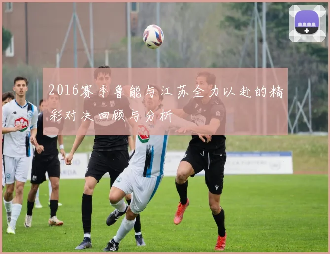 2016赛季鲁能与江苏全力以赴的精彩对决回顾与分析