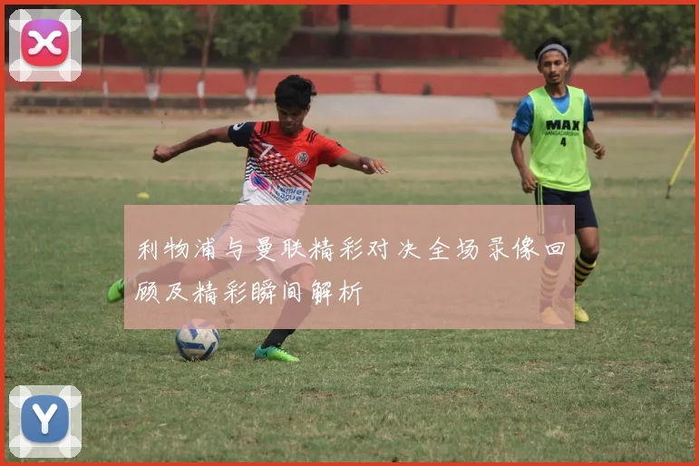 利物浦与曼联精彩对决全场录像回顾及精彩瞬间解析