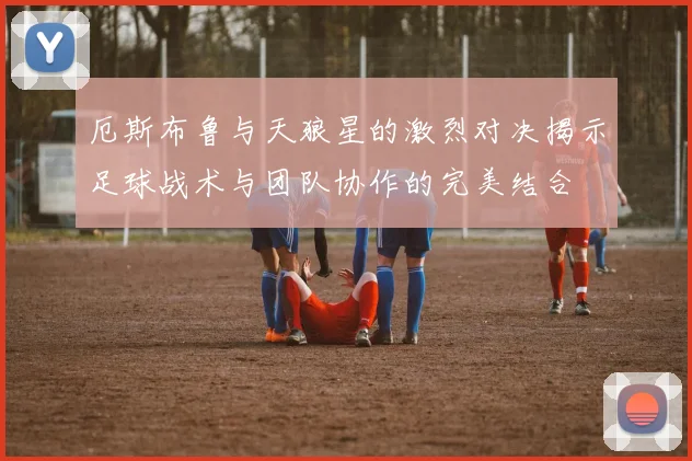 厄斯布鲁与天狼星的激烈对决揭示足球战术与团队协作的完美结合