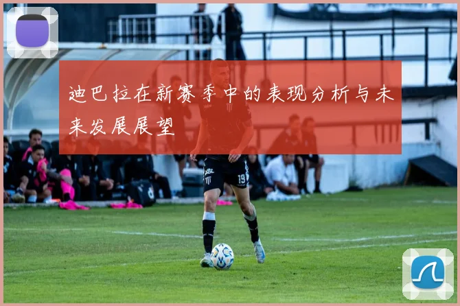 迪巴拉在新赛季中的表现分析与未来发展展望
