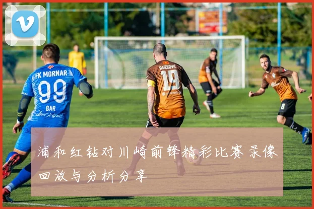 浦和红钻对川崎前锋精彩比赛录像回放与分析分享