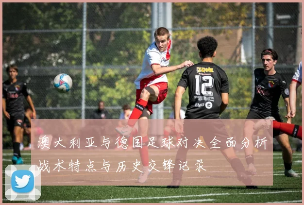 澳大利亚与德国足球对决全面分析战术特点与历史交锋记录