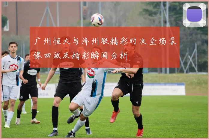 广州恒大与济州联精彩对决全场录像回放及精彩瞬间分析