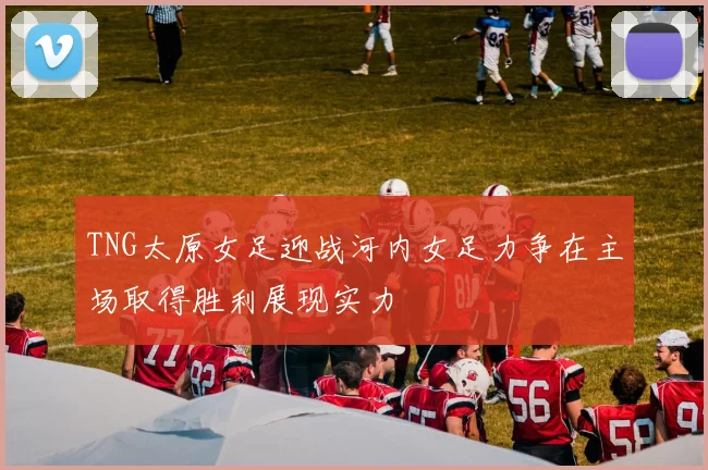 TNG太原女足迎战河内女足力争在主场取得胜利展现实力