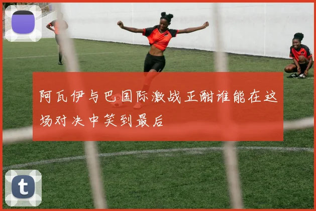 阿瓦伊与巴国际激战正酣谁能在这场对决中笑到最后