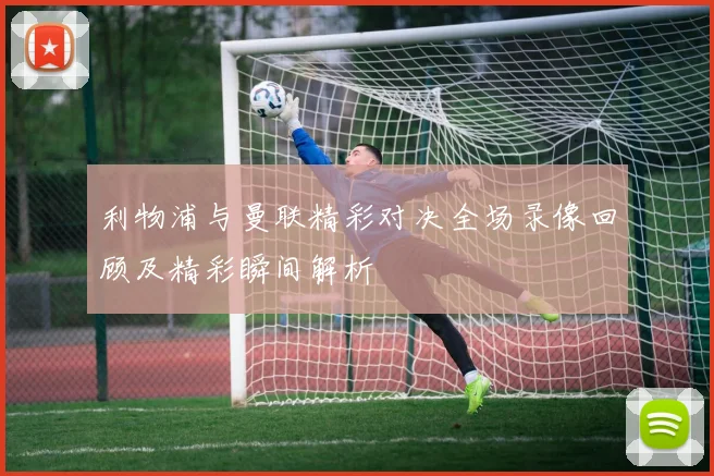 利物浦与曼联精彩对决全场录像回顾及精彩瞬间解析