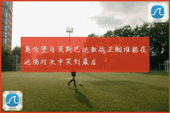 奥伦堡与莫斯巴达激战正酣谁能在这场对决中笑到最后