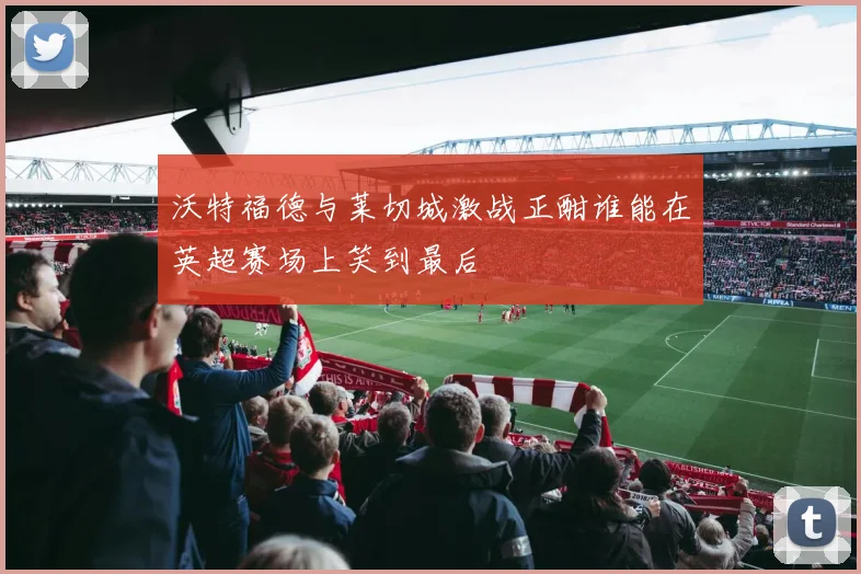 沃特福德与莱切城激战正酣谁能在英超赛场上笑到最后