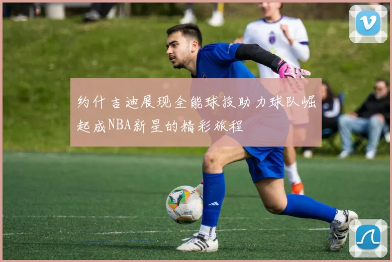 约什吉迪展现全能球技助力球队崛起成NBA新星的精彩旅程