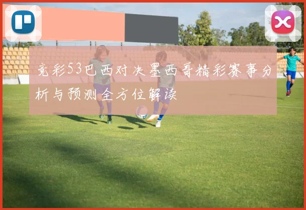 竞彩53巴西对决墨西哥精彩赛事分析与预测全方位解读