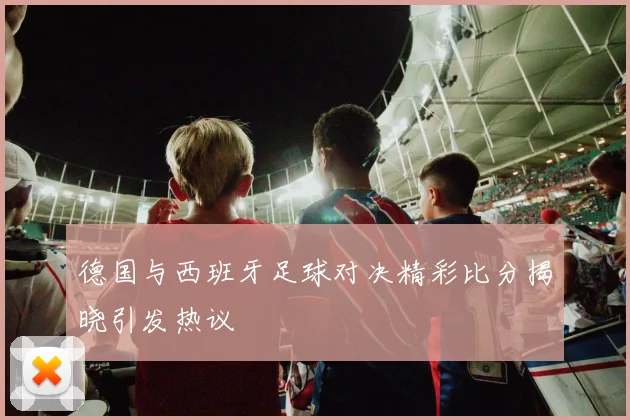 德国与西班牙足球对决精彩比分揭晓引发热议