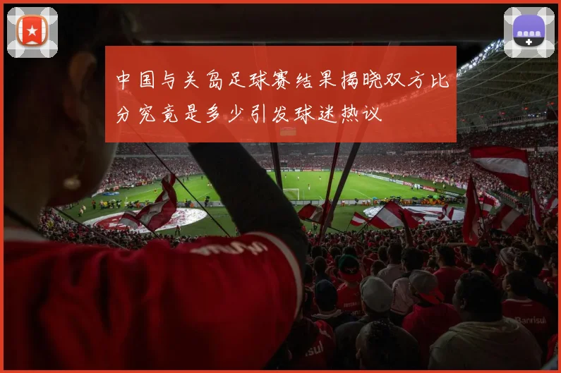 中国与关岛足球赛结果揭晓双方比分究竟是多少引发球迷热议
