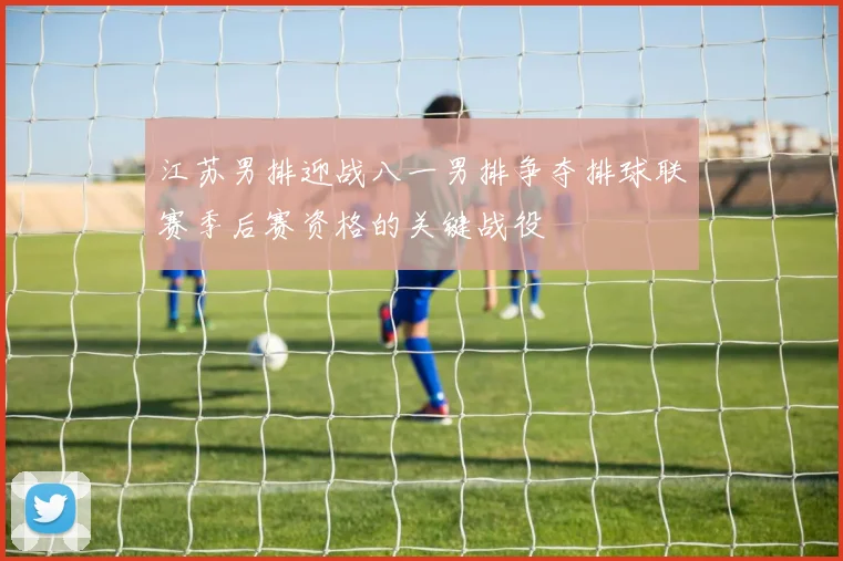 江苏男排迎战八一男排争夺排球联赛季后赛资格的关键战役