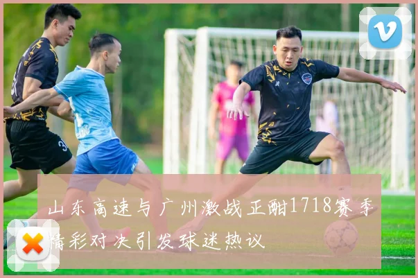山东高速与广州激战正酣1718赛季精彩对决引发球迷热议