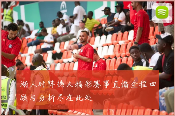 湖人对阵热火精彩赛事直播全程回顾与分析尽在此处