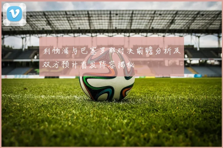 利物浦与巴塞罗那对决前瞻分析及双方预计首发阵容揭秘
