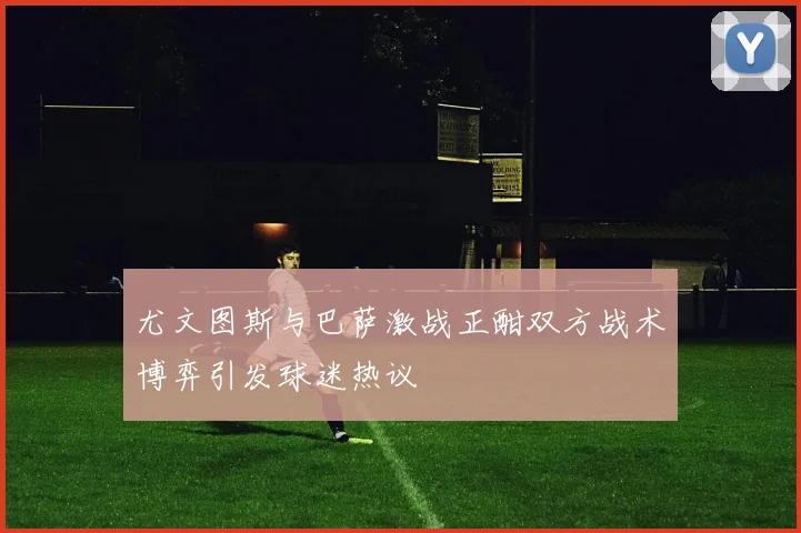 尤文图斯与巴萨激战正酣双方战术博弈引发球迷热议